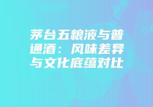 茅台五粮液与普通酒：风味差异与文化底蕴对比