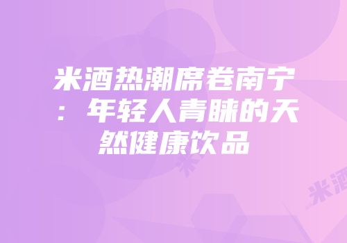 米酒热潮席卷南宁：年轻人青睐的天然健康饮品