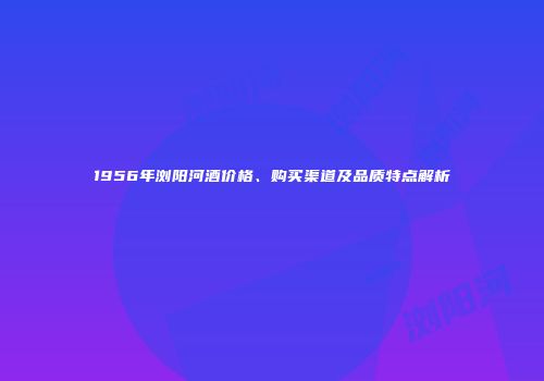 1956年浏阳河酒价格、购买渠道及品质特点解析
