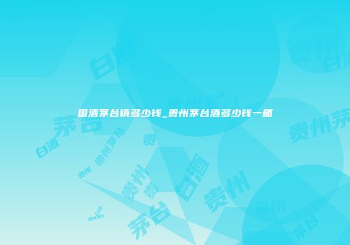 国酒茅台镇多少钱_贵州茅台酒多少钱一箱