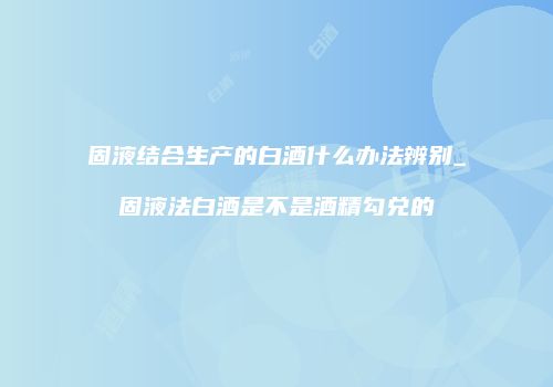 固液结合生产的白酒什么办法辨别_固液法白酒是不是酒精勾兑的