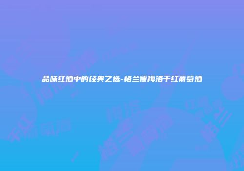 品味红酒中的经典之选-格兰德梅洛干红葡萄酒
