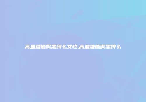 高血糖能喝黑啤么女性,高血糖能喝黑啤么