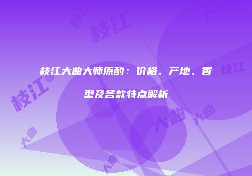 枝江大曲大师原酌：价格、产地、香型及各款特点解析