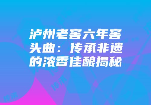 泸州老窖六年窖头曲：传承非遗的浓香佳酿揭秘