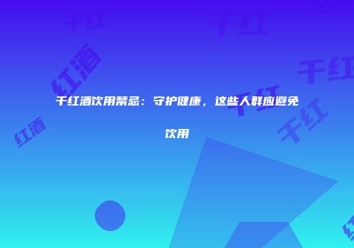 干红酒饮用禁忌：守护健康，这些人群应避免饮用