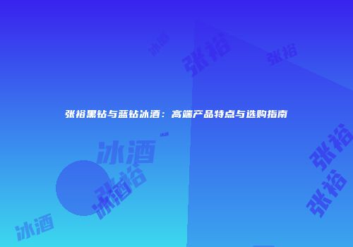 张裕黑钻与蓝钻冰酒：高端产品特点与选购指南