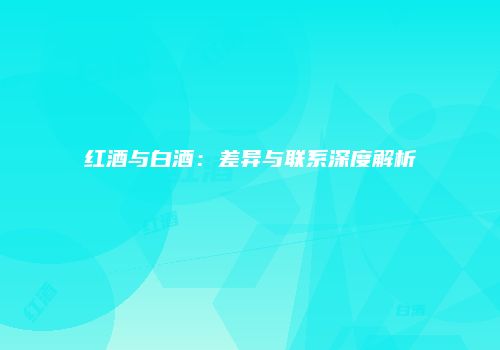 红酒与白酒：差异与联系深度解析