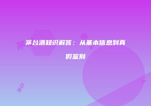 茅台酒知识解答：从基本信息到真假鉴别