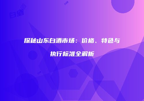 探秘山东白酒市场：价格、特色与执行标准全解析