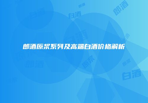郎酒原浆系列及高端白酒价格解析
