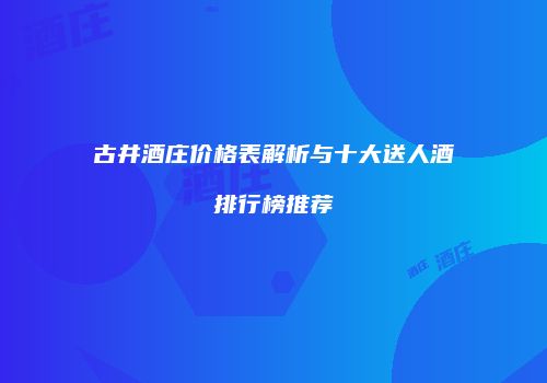 古井酒庄价格表解析与十大送人酒排行榜推荐
