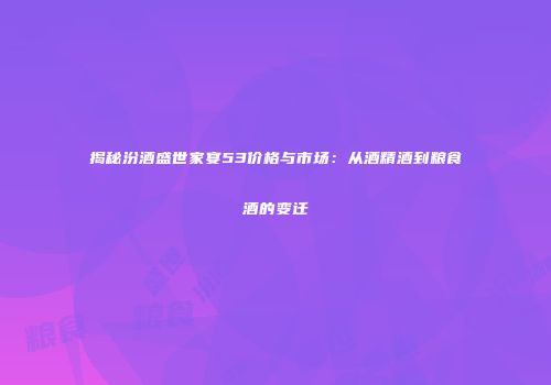 揭秘汾酒盛世家宴53价格与市场：从酒精酒到粮食酒的变迁