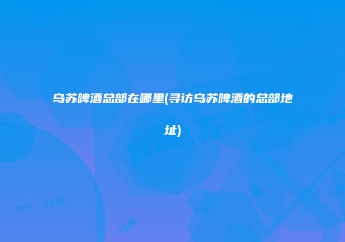 乌苏啤酒总部在哪里(寻访乌苏啤酒的总部地址)
