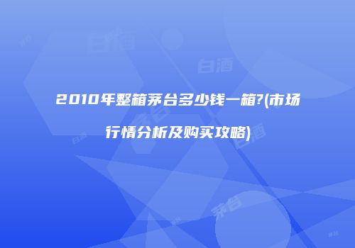 2010年整箱茅台多少钱一箱?(市场行情分析及购买攻略)