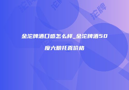 金沱牌酒口感怎么样_金沱牌酒50度六粮托喜价格