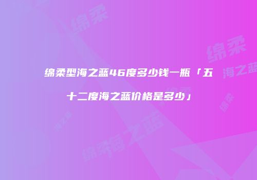 绵柔型海之蓝46度多少钱一瓶「五十二度海之蓝价格是多少」