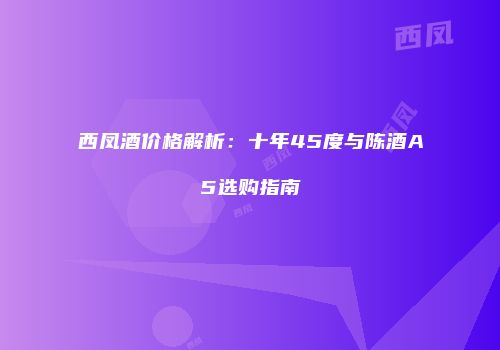 西凤酒价格解析：十年45度与陈酒A5选购指南