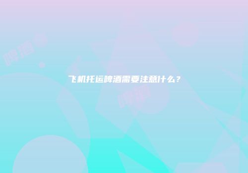飞机托运啤酒需要注意什么？