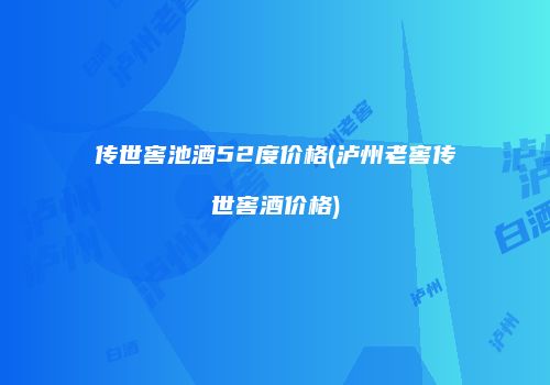 传世窖池酒52度价格(泸州老窖传世窖酒价格)