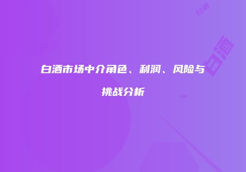 白酒市场中介角色、利润、风险与挑战分析