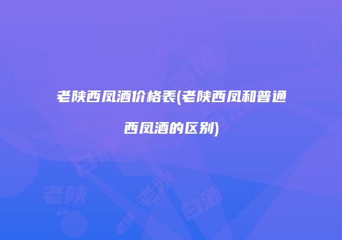 老陕西凤酒价格表(老陕西凤和普通西凤酒的区别)