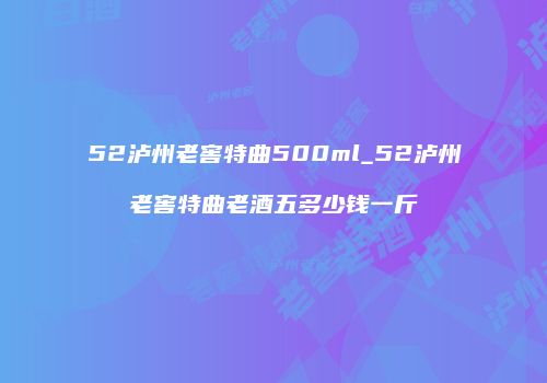 52泸州老窖特曲500ml_52泸州老窖特曲老酒五多少钱一斤