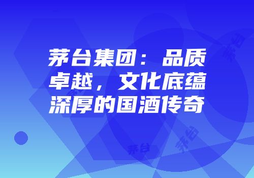 茅台集团：品质卓越，文化底蕴深厚的国酒传奇