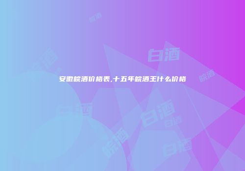 安徽皖酒价格表,十五年皖酒王什么价格