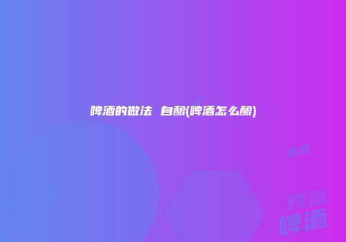啤酒的做法 自酿(啤酒怎么酿)