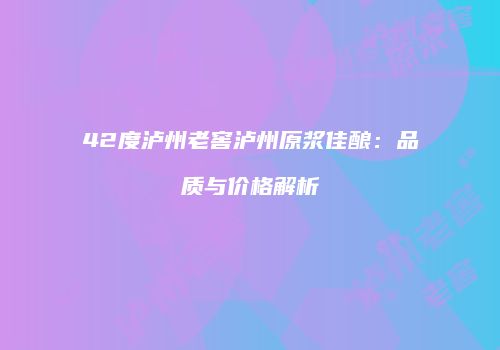 42度泸州老窖泸州原浆佳酿：品质与价格解析