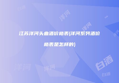 江苏洋河头曲酒价格表(洋河系列酒价格表是怎样的)