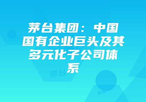 茅台集团：中国国有企业巨头及其多元化子公司体系