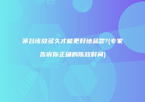 茅台该放多久才能更好地品尝?(专家告诉你正确的陈放时间)