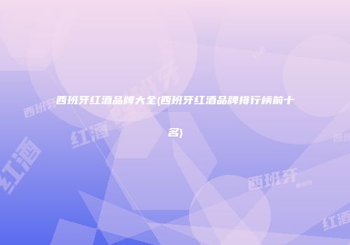 西班牙红酒品牌大全(西班牙红酒品牌排行榜前十名)