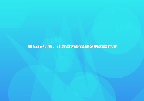 喝lote红酒，让你成为职场精英的必备方法