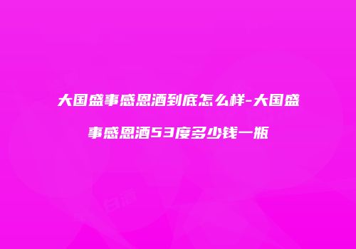大国盛事感恩酒到底怎么样-大国盛事感恩酒53度多少钱一瓶