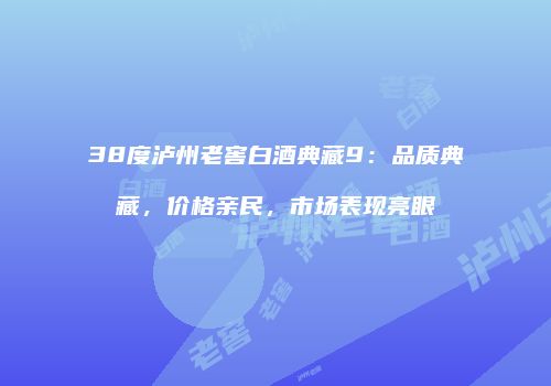 38度泸州老窖白酒典藏9：品质典藏，价格亲民，市场表现亮眼
