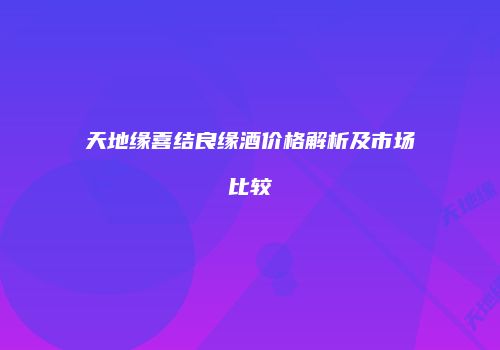 天地缘喜结良缘酒价格解析及市场比较