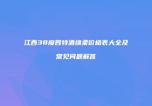 江西38度四特酒绵柔价格表大全及常见问题解答