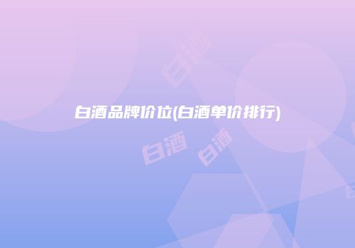 白酒品牌价位(白酒单价排行)