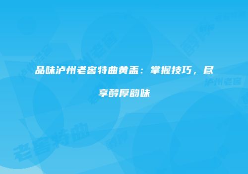 品味泸州老窖特曲黄盖：掌握技巧，尽享醇厚韵味