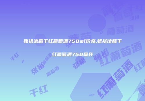 张裕馆藏干红葡萄酒750ml价格,张裕馆藏干红葡萄酒750毫升