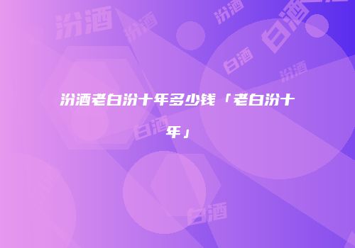 汾酒老白汾十年多少钱「老白汾十年」