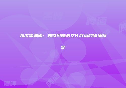 劲虎黑啤酒：独特风味与文化底蕴的啤酒新宠