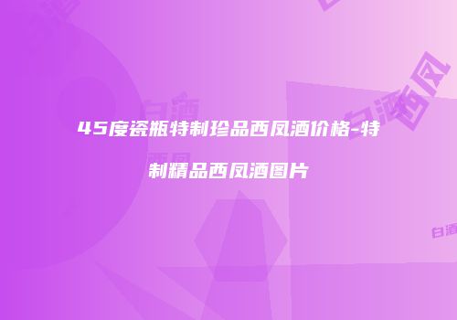 45度瓷瓶特制珍品西凤酒价格-特制精品西凤酒图片