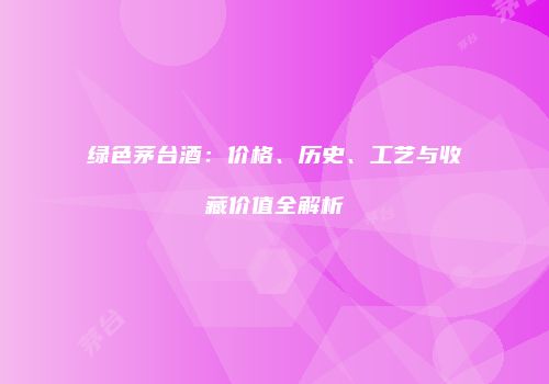 绿色茅台酒：价格、历史、工艺与收藏价值全解析