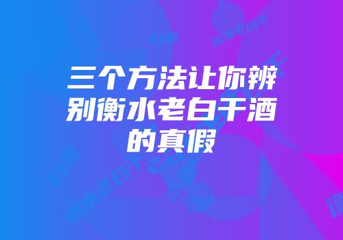 三个方法让你辨别衡水老白干酒的真假