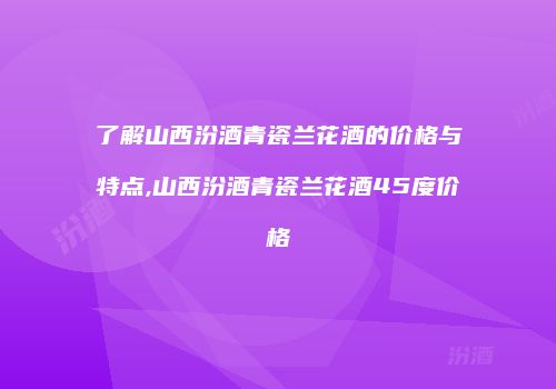 了解山西汾酒青瓷兰花酒的价格与特点,山西汾酒青瓷兰花酒45度价格