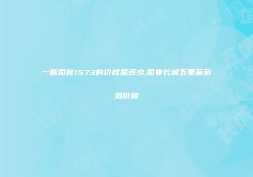 一瓶国窖1573的价钱是多少,国宴长城五星葡萄酒价格